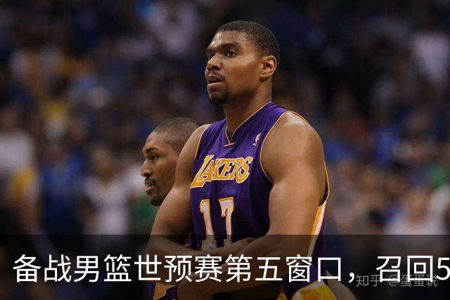 备战男篮世预赛第五窗口，召回5人+淘汰5人，晋级希望或大幅提升